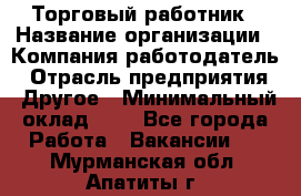 Торговый работник › Название организации ­ Компания-работодатель › Отрасль предприятия ­ Другое › Минимальный оклад ­ 1 - Все города Работа » Вакансии   . Мурманская обл.,Апатиты г.